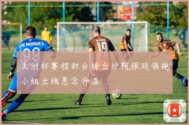 美洲杯赛程积分榜出炉阿根廷领跑小组出线悬念升温