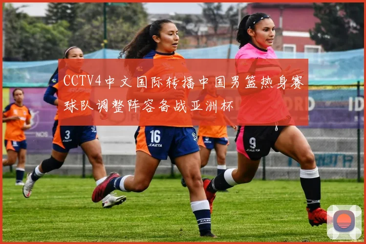 CCTV4中文国际转播中国男篮热身赛球队调整阵容备战亚洲杯