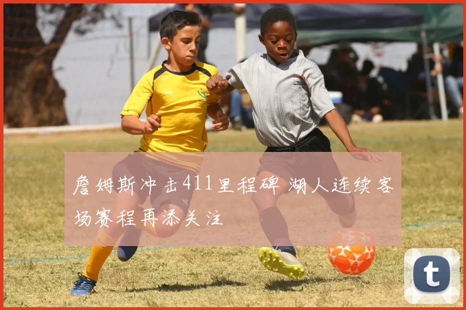 詹姆斯冲击411里程碑 湖人连续客场赛程再添关注