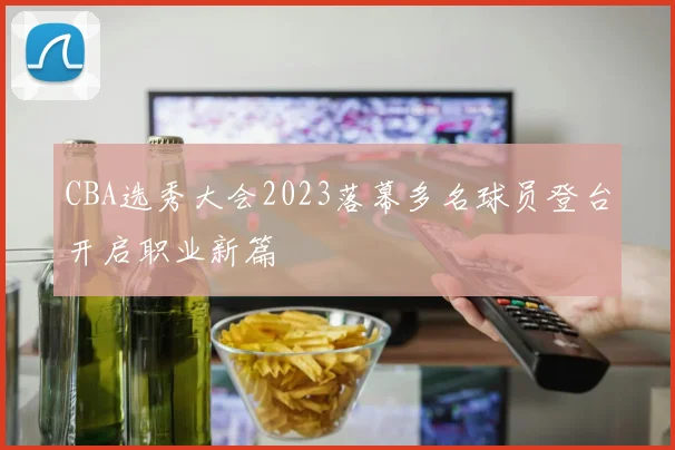 CBA选秀大会2023落幕多名球员登台开启职业新篇