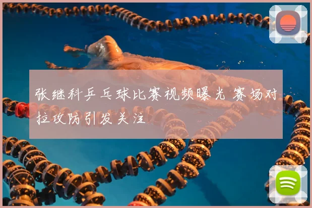 张继科乒乓球比赛视频曝光 赛场对拉攻防引发关注