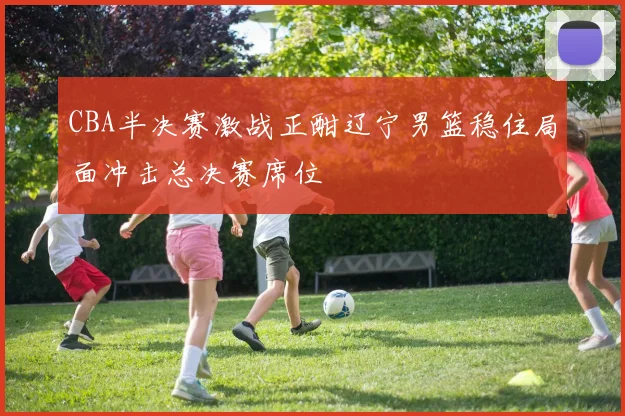CBA半决赛激战正酣辽宁男篮稳住局面冲击总决赛席位