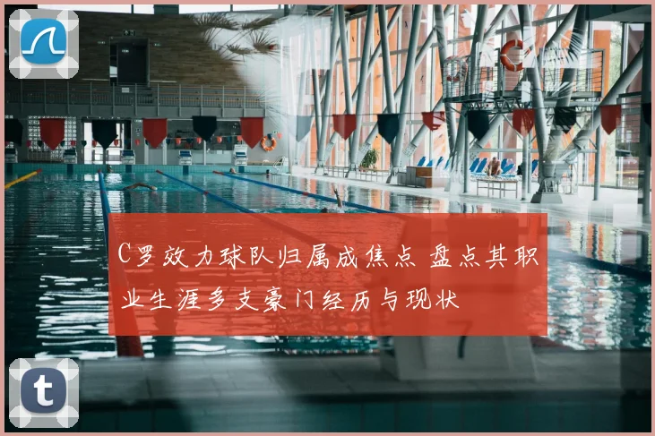 C罗效力球队归属成焦点 盘点其职业生涯多支豪门经历与现状