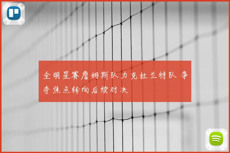 全明星赛詹姆斯队力克杜兰特队 争夺焦点转向后续对决